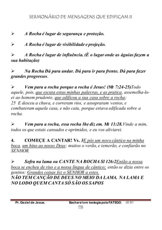 SERMONÁRIO DE MENSAGENS QUE EDIFICAM II
Pr. Geziel de Jesus. Bacharel em teologia pela FATEGO. ANO 2012
120
 A Rocha é lugar de segurança e proteção.
 A Rocha é lugar de visibilidade e projeção.
 A Rocha é lugar de influência. (È o lugar onde as águias fazem a
sua habitação)
 Na Rocha Dá para andar. Dá para ir para frente. Dá para fazer
grandes progressos.
 Vem para a rocha porque a rocha é Jesus! (Mt 7:24-25)Todo
aquele, pois, que escuta estas minhas palavras, e as pratica, assemelha-lo-
ei ao homem prudente, que edificou a sua casa sobre a rocha;
25 E desceu a chuva, e correram rios, e assopraram ventos, e
combateram aquela casa, e não caiu, porque estava edificada sobre a
rocha.
 Vem para a rocha, essa rocha lhe diz em. Mt 11:28.Vinde a mim,
todos os que estais cansados e oprimidos, e eu vos aliviarei.
4. COMEÇE A CANTAR! Vs. 3E pós um novo cântico na minha
boca, um hino ao nosso Deus; muitos o verão, e temerão, e confiarão no
SENHOR.
 Sofra na lama ou CANTE NA ROCHA Sl 126:2Então a nossa
boca se encheu de riso e a nossa língua de cântico; então se dizia entre os
gentios: Grandes coisas fez o SENHOR a estes.
NÃO TEM CANÇÃO DE DEUS NO MEIO DA LAMA. NA LAMA E
NO LODO QUEM CANTA SÓ SÃO OS SAPOS
 