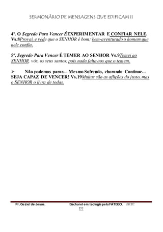 SERMONÁRIO DE MENSAGENS QUE EDIFICAM II
Pr. Geziel de Jesus. Bacharel em teologia pela FATEGO. ANO 2012
122
4º. O Segredo Para Vencer ÉEXPERIMENTAR E CONFIAR NELE.
Vs.8Provai, e vede que o SENHOR é bom; bem-aventurado o homem que
nele confia.
5º. Segredo Para Vencer É TEMER AO SENHOR Vs.9Temei ao
SENHOR, vós, os seus santos, pois nada falta aos que o temem.
 Não podemos parar... Mesmo Sofrendo, chorando Continue...
SEJA CAPAZ DE VENCER! Vs.19Muitas são as aflições do justo, mas
o SENHOR o livra de todas.
 