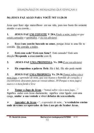 SERMONÁRIO DE MENSAGENS QUE EDIFICAM II
Pr. Geziel de Jesus. Bacharel em teologia pela FATEGO. ANO 2012
123
56) JESUS FAZ ALGO PARA VOCÊ! MT 11:28-30
Jesus quer fazer algo maravilhoso em sua vida, para isso basta tão somente
atender o seu convite...
1. JESUS FAZ UM CONVITE V 28A.Vinde a mim, todos os que
estais cansados e oprimidos, e eu vos aliviarei.
 Esse é um convite baseado no amor, porque Jesus te ama Ele te
convida. Ele convida a todos.
 Está com sede? Está com fome? Está cansado? Está sem
direção?Responda a esse convite com fé.
2. JESUS FAZ UMA PROMESSA. Vs. 28B.E eu vos aliviarei.
 Ele empenhou a palavra Dele. Ele é fiel, Ele não pode mentir
3. JESUS FAZ UMA PROPOSTA Vs. 29-30.Tomai sobre vós o
meu jugo, e aprendei de mim, que sou manso e humilde de coração; e
encontrareis descanso para as vossas almas. 30 Porque o meu jugo é
suave e o meu fardo é leve
 Tomar o Jugo de Jesus – “tomai sobre vós o meu jugo...”
Significa andar com Jesus diariamente, significa estar ligado com uma
canga, anular a sua vontade e viver debaixo do seusenhorio.
 Aprender de Jesus –“...e aprendei de mim...”o verdadeiro ensino
onde devemos seraprovados de fato é aos pés do Senhor Jesus.
 
