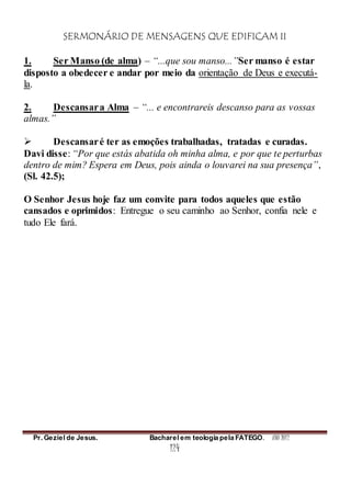 SERMONÁRIO DE MENSAGENS QUE EDIFICAM II
Pr. Geziel de Jesus. Bacharel em teologia pela FATEGO. ANO 2012
124
1. Ser Manso (de alma) – “...que sou manso...”Ser manso é estar
disposto a obedecer e andar por meio da orientação de Deus e executá-
la.
2. Descansara Alma – “... e encontrareis descanso para as vossas
almas.”
 Descansaré ter as emoções trabalhadas, tratadas e curadas.
Davi disse: “Por que estás abatida oh minha alma, e por que te perturbas
dentro de mim? Espera em Deus, pois ainda o louvarei na sua presença”,
(Sl. 42.5);
O Senhor Jesus hoje faz um convite para todos aqueles que estão
cansados e oprimidos: Entregue o seu caminho ao Senhor, confia nele e
tudo Ele fará.
 