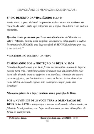 SERMONÁRIO DE MENSAGENS QUE EDIFICAM II
Pr. Geziel de Jesus. Bacharel em teologia pela FATEGO. ANO 2012
125
57) NO DESERTO DA VIDA. ÊXODO 14.13-14
Assim como o povo de Israel no passado, muitas vezes nos sentimos no
“deserto da vida”, ainda que estejamos em direção não a terra e sim ao Céu
prometido.
Quantas vezes pensamos que Deus nos abandonou no “deserto da
vida”? “Moisés, porém, disse ao povo: Não temais; estai quietos e vede o
livramento do SENHOR, que hoje vos fará. O SENHOR pelejará por vós,
e vos calareis.”
VENCEMOS NO DESERTO DA VIDA:
CAMINHANDO SOB A PROTEÇÃO DE DEUS. V. 19-20
“Então o Anjo de Deus, que ia na frente dos israelitas, mudou de lugar e
passou para trás. Também a coluna de nuvem saiu da frente deles e foi
para trás, ficando entre os egípcios e os israelitas. A nuvem era escura
para os egípcios, porém iluminava o povo de Israel. Assim, durante a
noite inteira, o exército egípcio não conseguiu chegar perto dos
israelitas”
Não conseguimos ir a lugar nenhum sem a proteção de Deus.
SOB A NUVEM DE DEUS VOCE TERA A ORIENTAÇÃO DE
DEUS. Núm 9:17Mas sempre que a nuvem se alçava de sobre a tenda, os
filhos de Israel partiam; e no lugar onde a nuvem parava, ali os filhos de
Israel se acampavam.
 