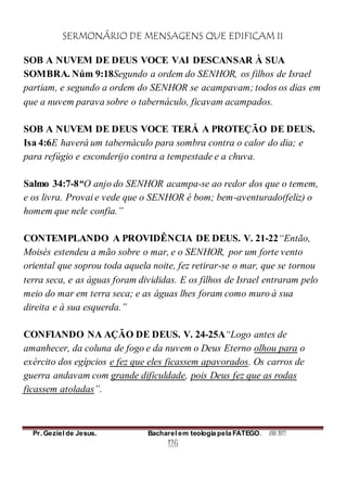 SERMONÁRIO DE MENSAGENS QUE EDIFICAM II
Pr. Geziel de Jesus. Bacharel em teologia pela FATEGO. ANO 2012
126
SOB A NUVEM DE DEUS VOCE VAI DESCANSAR À SUA
SOMBRA. Núm 9:18Segundo a ordem do SENHOR, os filhos de Israel
partiam, e segundo a ordem do SENHOR se acampavam; todos os dias em
que a nuvem parava sobre o tabernáculo, ficavam acampados.
SOB A NUVEM DE DEUS VOCE TERÁ A PROTEÇÃO DE DEUS.
Isa 4:6E haverá um tabernáculo para sombra contra o calor do dia; e
para refúgio e esconderijo contra a tempestade e a chuva.
Salmo 34:7-8“O anjo do SENHOR acampa-se ao redor dos que o temem,
e os livra. Provai e vede que o SENHOR é bom; bem-aventurado(feliz) o
homem que nele confia.”
CONTEMPLANDO A PROVIDÊNCIA DE DEUS. V. 21-22“Então,
Moisés estendeu a mão sobre o mar, e o SENHOR, por um forte vento
oriental que soprou toda aquela noite, fez retirar-se o mar, que se tornou
terra seca, e as águas foram divididas. E os filhos de Israel entraram pelo
meio do mar em terra seca; e as águas lhes foram como muro à sua
direita e à sua esquerda.”
CONFIANDO NA AÇÃO DE DEUS. V. 24-25A“Logo antes de
amanhecer, da coluna de fogo e da nuvem o Deus Eterno olhou para o
exército dos egípcios e fez que eles ficassem apavorados. Os carros de
guerra andavam com grande dificuldade, pois Deus fez que as rodas
ficassem atoladas”.
 