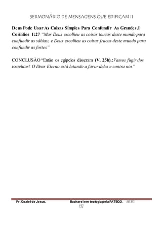 SERMONÁRIO DE MENSAGENS QUE EDIFICAM II
Pr. Geziel de Jesus. Bacharel em teologia pela FATEGO. ANO 2012
127
Deus Pode Usar As Coisas Simples Para Confundir As Grandes.I
Coríntios 1:27 “Mas Deus escolheu as coisas loucas deste mundo para
confundir as sábias; e Deus escolheu as coisas fracas deste mundo para
confundir as fortes”
CONCLUSÃO “Então os egípcios disseram (V. 25b).:Vamos fugir dos
israelitas! O Deus Eterno está lutando a favor deles e contra nós”
 