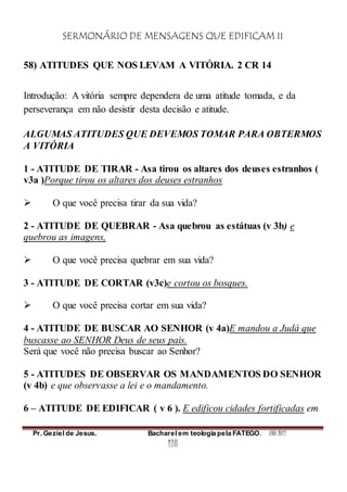 SERMONÁRIO DE MENSAGENS QUE EDIFICAM II
Pr. Geziel de Jesus. Bacharel em teologia pela FATEGO. ANO 2012
128
58) ATITUDES QUE NOS LEVAM A VITÓRIA. 2 CR 14
Introdução: A vitória sempre dependera de uma atitude tomada, e da
perseverança em não desistir desta decisão e atitude.
ALGUMAS ATITUDES QUE DEVEMOS TOMAR PARA OBTERMOS
A VITÓRIA
1 - ATITUDE DE TIRAR - Asa tirou os altares dos deuses estranhos (
v3a )Porque tirou os altares dos deuses estranhos
 O que você precisa tirar da sua vida?
2 - ATITUDE DE QUEBRAR - Asa quebrou as estátuas (v 3b) e
quebrou as imagens,
 O que você precisa quebrar em sua vida?
3 - ATITUDE DE CORTAR (v3c)e cortou os bosques.
 O que você precisa cortar em sua vida?
4 - ATITUDE DE BUSCAR AO SENHOR (v 4a)E mandou a Judá que
buscasse ao SENHOR Deus de seus pais.
Será que você não precisa buscar ao Senhor?
5 - ATITUDES DE OBSERVAR OS MANDAMENTOS DO SENHOR
(v 4b) e que observasse a lei e o mandamento.
6 – ATITUDE DE EDIFICAR ( v 6 ). E edificou cidades fortificadas em
 