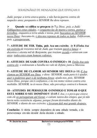 SERMONÁRIO DE MENSAGENS QUE EDIFICAM II
Pr. Geziel de Jesus. Bacharel em teologia pela FATEGO. ANO 2012
129
Judá; porque a terra estava quieta, e não havia guerra contra ele
naqueles anos; porquanto o SENHOR lhe dera repouso.
 Quando se edifica se prospera (v 7 ). Disse, pois, a Judá:
Edifiquemos estas cidades, e cerquemo-las de muros e torres, portas e
ferrolhos, enquanto a terra ainda é nossa, pois buscamos ao SENHOR
nosso Deus; buscamo-lo, e deu-nos repouso de todos os lados. Edificaram,
pois, e prosperaram.
7 - ATITUDE DE TER. Tinha, pois Asa um exército. (v 8 )Tinha Asa
um exército de trezentos mil de Judá, que traziam pavês e lança; e
duzentos e oitenta mil de Benjamim, que traziam escudo e atiravam com
arco; todos estes eram homens valentes.
8 - ATITUDES DE SAIR CONTRA O INIMIGO v 10. Então Asa saiu
contra ele; e ordenaram a batalha no vale de Zefatá, junto a Maressa.
9 - ATITUDE DE CLAMOR AO SENHOR SEU DEUS (v 11) E Asa
clamou ao SENHOR seu Deus, e disse: SENHOR, nada para ti é ajudar,
quer o poderoso quer o de nenhuma força; ajuda-nos, pois, SENHOR
nosso Deus, porque em ti confiamos, e no teu nome viemos contra esta
multidão. SENHOR, tu és nosso Deus, não prevaleça contra ti o homem.
10 - ATITUDES DE PERSEGUIR O INIMIGO E TOMAR O QUE
ESTÁ SOBRE O SEU DOMÍNIO V 13-15 E Asa, e o povo que estava
com ele os perseguiram até Gerar, e caíram tantos dos etíopes, que já não
havia neles resistência alguma; porque foram destruídos diante do
SENHOR, e diante do seu exército; e levaram dali mui grande despojo.
Conclusão: A vitória sempre dependera de uma atitude tomada, e da
perseverança em não desistir desta decisão e atitude.
 