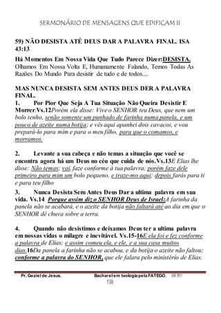 SERMONÁRIO DE MENSAGENS QUE EDIFICAM II
Pr. Geziel de Jesus. Bacharel em teologia pela FATEGO. ANO 2012
130
59) NÃO DESISTA ATÉ DEUS DAR A PALAVRA FINAL. ISA
43:13
Há Momentos Em Nossa Vida Que Tudo Parece Dizer:DESISTA.
Olhamos Em Nossa Volta E, Humanamente Falando, Temos Todas As
Razões Do Mundo Para desistir de tudo e de todos....
MAS NUNCA DESISTA SEM ANTES DEUS DER A PALAVRA
FINAL.
1. Por Pior Que Seja A Tua Situação Não Queira Desistir E
Morrer.Vs.12Porém ela disse: Vive o SENHOR teu Deus, que nem um
bolo tenho, senão somente um punhado de farinha numa panela, e um
pouco de azeite numa botija; e vês aqui apanhei dois cavacos, e vou
prepará-lo para mim e para o meu filho, para que o comamos, e
morramos.
2. Levante a sua cabeça e não temas a situação que você se
encontra agora há um Deus no céu que cuida de nós.Vs.13E Elias lhe
disse: Não temas; vai, faze conforme à tua palavra; porém faze dele
primeiro para mim um bolo pequeno, e traze-mo aqui; depois farás para ti
e para teu filho
3. Nunca Desista Sem Antes Deus Dar a ultima palavra em sua
vida. Vs.14 Porque assim diz o SENHOR Deus de Israel:A farinha da
panela não se acabará, e o azeite da botija não faltará até ao dia em que o
SENHOR dê chuva sobre a terra.
4. Quando não desistimos e deixamos Deus ter a ultima palavra
em nossas vidas o milagre e inevitável. Vs.15-16E ela foi e fez conforme
a palavra de Elias; e assim comeu ela, e ele, e a sua casa muitos
dias.16Da panela a farinha não se acabou, e da botija o azeite não faltou;
conforme a palavra do SENHOR, que ele falara pelo ministério de Elias.
 