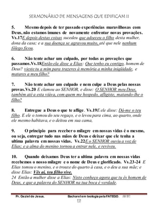 SERMONÁRIO DE MENSAGENS QUE EDIFICAM II
Pr. Geziel de Jesus. Bacharel em teologia pela FATEGO. ANO 2012
131
5. Mesmo depois de ter passado experiências maravilhosas com
Deus, não estamos imunes de novamente enfrentar novas provações.
Vs.17E depois destas coisas sucedeu que adoeceu o filho desta mulher,
dona da casa; e a sua doença se agravou muito, até que nele nenhum
fôlego ficou.
6. Não tente achar um culpado, por todas as provações que
passamos.Vs.18Então ela disse a Elias: Que tenho eu contigo, homem de
Deus? vieste tu a mim para trazeres à memória a minha iniqüidade, e
matares a meu filho?
7. Não tente achar um culpado e nem culpe a Deus pelas nossas
provas.Vs.20 E clamou ao SENHOR, e disse: O SENHOR meu Deus,
também até a esta viúva, com quem me hospedo, afligiste, matando-lhe o
filho?
8. Entregue a Deus o que te aflige. Vs.19E ele disse: Dá-me o teu
filho. E ele o tomou do seu regaço, e o levou para cima, ao quarto, onde
ele mesmo habitava, e o deitou em sua cama,
9. O principio para receber o milagre em nossas vidas é o mesmo,
ou seja, entregar tudo nas mãos de Deus e deixar que ele tenha a
ultima palavra em nossas vidas. Vs.22E o SENHOR ouviu a voz de
Elias; e a alma do menino tornou a entrar nele, e reviveu.
10. Quando deixamos Deus ter a ultima palavra em nossas vidas
recebemos o nosso milagre e o nome de Deus e glorificado. Vs.23-24 E
Elias tomou o menino, e o trouxe do quarto à casa, e o deu a sua mãe; e
disse Elias: Vês aí, teu filho vive.
24 Então a mulher disse a Elias: Nisto conheço agora que tu és homem de
Deus, e que a palavra do SENHOR na tua boca é verdade.
 