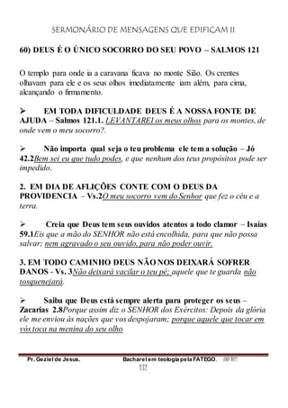 SERMONÁRIO DE MENSAGENS QUE EDIFICAM II
Pr. Geziel de Jesus. Bacharel em teologia pela FATEGO. ANO 2012
132
60) DEUS É O ÚNICO SOCORRO DO SEU POVO – SALMOS 121
O templo para onde ia a caravana ficava no monte Sião. Os crentes
olhavam para ele e os seus olhos imediatamente iam além, para cima,
alcançando o firmamento.
 EM TODA DIFICULDADE DEUS É A NOSSA FONTE DE
AJUDA – Salmos 121.1. LEVANTAREI os meus olhos para os montes, de
onde vem o meu socorro?.
 Não importa qual seja o teu problema ele tem a solução – Jó
42.2Bem sei eu que tudo podes, e que nenhum dos teus propósitos pode ser
impedido.
2. EM DIA DE AFLIÇÕES CONTE COM O DEUS DA
PROVIDENCIA – Vs.2O meu socorro vem do Senhor que fez o céu e a
terra.
 Creia que Deus tem seus ouvidos atentos a todo clamor – Isaías
59.1Eis que a mão do SENHOR não está encolhida, para que não possa
salvar; nem agravado o seu ouvido, para não poder ouvir.
3. EM TODO CAMINHO DEUS NÃO NOS DEIXARÁ SOFRER
DANOS - Vs. 3Não deixará vacilar o teu pé; aquele que te guarda não
tosquenejará.
 Saiba que Deus está sempre alerta para proteger os seus –
Zacarias 2.8Porque assim diz o SENHOR dos Exércitos: Depois da glória
ele me enviou às nações que vos despojaram; porque aquele que tocar em
vós toca na menina do seu olho
 