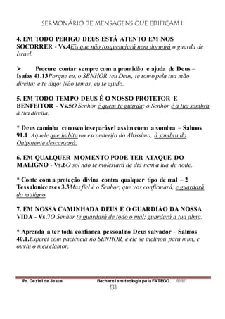 SERMONÁRIO DE MENSAGENS QUE EDIFICAM II
Pr. Geziel de Jesus. Bacharel em teologia pela FATEGO. ANO 2012
133
4. EM TODO PERIGO DEUS ESTÁ ATENTO EM NOS
SOCORRER - Vs.4Eis que não tosquenejará nem dormirá o guarda de
Israel.
 Procure contar sempre com a prontidão e ajuda de Deus –
Isaías 41.13Porque eu, o SENHOR teu Deus, te tomo pela tua mão
direita; e te digo: Não temas, eu te ajudo.
5. EM TODO TEMPO DEUS É O NOSSO PROTETOR E
BENFEITOR - Vs.5O Senhor é quem te guarda; o Senhor é a tua sombra
à tua direita.
* Deus caminha conosco inseparável assim como a sombra – Salmos
91.1 .Aquele que habita no esconderijo do Altíssimo, à sombra do
Onipotente descansará.
6. EM QUALQUER MOMENTO PODE TER ATAQUE DO
MALIGNO - Vs.6O sol não te molestará de dia nem a lua de noite.
* Conte com a proteção divina contra qualquer tipo de mal – 2
Tessalonicenses 3.3Mas fiel é o Senhor, que vos confirmará, e guardará
do maligno.
7. EM NOSSA CAMINHADA DEUS É O GUARDIÃO DA NOSSA
VIDA - Vs.7O Senhor te guardará de todo o mal; guardará a tua alma.
* Aprenda a ter toda confiança pessoal no Deus salvador – Salmos
40.1.Esperei com paciência no SENHOR, e ele se inclinou para mim, e
ouviu o meu clamor.
 