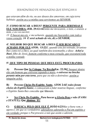 SERMONÁRIO DE MENSAGENS QUE EDIFICAM II
Pr. Geziel de Jesus. Bacharel em teologia pela FATEGO. ANO 2012
136
que estavam além do rio, ou aos deuses dos amorreus, em cuja terra
habitais; porém eu e a minha casa serviremos ao SENHOR.
3º. COMO BUSCAR A DEUS? PERGUNTE PARA JEREMIAS E
ELE NOS DIRA: JER. 29:12-14Então me invocareis, e ireis, e orareis a
mim, e eu vos ouvirei.
13 E buscar-me-eis, e me achareis, quando me buscardes com todo o
vosso coração. 14 E serei achado de vós, diz o SENHOR,
4º. MELHOR DO QUE BUSCAR A DEUS É SER BUSCADO E
ACHADO POR ELE.ATOS. 13:22E, quando este foi retirado, levantou-
lhes como rei a Davi, ao qual também deu testemunho, e disse: Achei a
Davi, filho de Jessé, homem conforme o meu coração, que executará toda
a minha vontade.
5º. QUE TIPO DE PESSOAS QUE DEUS ESTÁ PROCURANDO.
A) Pessoas Que Se Coloque Na BrechaEze. 22:30E busquei dentre
eles um homem que estivesse tapando o muro, e estivesse na brecha
perante mim por esta terra, para que eu não a destruísse; porém a
ninguém achei.
B) Pessoas Cheias Do Espírito Santo. ATOS 2:4E todos foram
cheios do Espírito Santo, e começaram a falar noutras línguas, conforme
o Espírito Santo lhes concedia que falassem.
 Ser Cheio Do Espírito. Para buscar a Gloria Deus e não (FAMA
e STATUS.). Que diminua EU
C) O BUSCA PELO QUE ELE É JOÃO 4:23Mas a hora vem, e
agora é, em que os verdadeiros adoradores adorarão o Pai em espírito e
em verdade; porque o Pai procura a tais que assim o adorem.
 