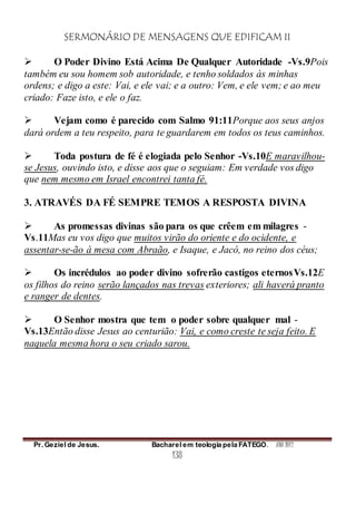 SERMONÁRIO DE MENSAGENS QUE EDIFICAM II
Pr. Geziel de Jesus. Bacharel em teologia pela FATEGO. ANO 2012
138
 O Poder Divino Está Acima De Qualquer Autoridade -Vs.9Pois
também eu sou homem sob autoridade, e tenho soldados às minhas
ordens; e digo a este: Vai, e ele vai; e a outro: Vem, e ele vem; e ao meu
criado: Faze isto, e ele o faz.
 Vejam como é parecido com Salmo 91:11Porque aos seus anjos
dará ordem a teu respeito, para te guardarem em todos os teus caminhos.
 Toda postura de fé é elogiada pelo Senhor -Vs.10E maravilhou-
se Jesus, ouvindo isto, e disse aos que o seguiam: Em verdade vos digo
que nem mesmo em Israel encontrei tanta fé.
3. ATRAVÉS DA FÉ SEMPRE TEMOS A RESPOSTA DIVINA
 As promessas divinas são para os que crêem em milagres -
Vs.11Mas eu vos digo que muitos virão do oriente e do ocidente, e
assentar-se-ão à mesa com Abraão, e Isaque, e Jacó, no reino dos céus;
 Os incrédulos ao poder divino sofrerão castigos eternosVs.12E
os filhos do reino serão lançados nas trevas exteriores; ali haverá pranto
e ranger de dentes.
 O Senhor mostra que tem o poder sobre qualquer mal -
Vs.13Então disse Jesus ao centurião: Vai, e como creste te seja feito. E
naquela mesma hora o seu criado sarou.
 