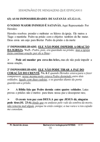 SERMONÁRIO DE MENSAGENS QUE EDIFICAM II
Pr. Geziel de Jesus. Bacharel em teologia pela FATEGO. ANO 2012
139
63) AS 04 IMPOSSIBILIDADES DE SATANÁS AT.12.1-11.
O NOSSO MAIOR INIMIGO É SATANÁS. Aqui Representado Por
Herodes:
Herodes resolveu prender e maltratar os líderes da igreja. Ele matou a
Tiago e mantinha Pedro na prisão com o objetivo também de lhe matar.
Deus envia um anjo para libertar Pedro da prisão e da morte
1º IMPOSSIBILIDADE: ELE NÃO PODE IMPEDIR A ORAÇÃO
DA IGREJA. Vs.5 - Pedro, pois, era guardado na prisão; mas a igreja
fazia contínua oração por ele a Deus·.
 Pode até mandar pra cova dos leões, mas ele não pode impedir a
nossa oração,
2º IMPOSSIBILIDADE: ELE NÃO PODE TIRAR A PAZ DO
CORAÇÃO DO CRENTE. Vs. 6 E quando Herodes estava para o fazer
comparecer, nessa mesma noite estava Pedro dormindo entre dois
soldados, ligado com duas cadeias, e os guardas diante da porta
guardavam a prisão.
 A Bíblia fala que Pedro dormia entre quatro soldados. Lutas
provas e prisões não é motivo para tirara nossa paz e desesperar-nos;
 O crente tem paz com DEUS.A paz que JESUS dá, ninguém
pode tirar.(Sl. 23:4).Ainda que eu andasse pelo vale da sombra da morte,
não temeria mal algum, porque tu estás comigo; a tua vara e o teu cajado
me consolam.
 