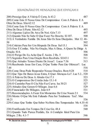 SERMONÁRIO DE MENSAGENS QUE EDIFICAM II
Pr. Geziel de Jesus. Bacharel em teologia pela FATEGO. ANO 2012
14
208) Prossiga Que A Vitória É Certa. Is 43.2 487
209) Como Esta O Nosso Grau De Compromisso Com A Palavra E A
Obra De Deus. Slm 62:12 489
210) Como Esta O Nosso Grau De Compromisso Com A Palavra E A
Obra De Deus Ii Parte. Slm 62:12 493
211) Algumas Lições Da Arca De Noé. Gên 7.13 497
212) Quando Não Se Sabe O Que Fazer No Deserto. Sl 107. 500
213) A Verdadeira Família De Jesus São Os Seus Discípulos. Mat 12. 46-
50 502
214) Critérios Para Ser Um Hóspede De Deus Sal 15.1 504
215) Orar É Confiar, Não Na Oração, Mas A Deus, A Quem Se Dirige A
Oração. Sl 4. 506
216) O Perigo Do Eu Acho Que É Assim. 2 Rs. 5 508
217) Segredos Para Uma Oração Bem Recebida. Sl143:1 511
218) Que Atitudes Temos Diante De Jesus?. Lucas 7:36 513
219) Recebendo Jesus Em Casa, O Que Tenho Para Lhe Oferecer?. Luc
7.44 516
220) Como Deus Pode Responder Nossas Orações. Rom 8:28 518
221) Que Tipo De Barco Jesus Entra, E Quer Abençoa-Lo?. Luc 5.2...520
222) A Palavra De Deus A Abraão Gn.17.1 523
223) O Compromisso Do Cristão João 15.1-8 525
224) O Caminho Para O Céu Não Faz Curva. Isa 30:21 527
225) Atitudes Que Geram O Milagre. Joao 6.6 529
226) Financiador De Milagres. João 6.9 531
227) Recomendações A Fazer Em Momentos De Crise Naum 2:1 534
228) Mestre O Que Me Está Faltando Para Ser Totalmente Teu?. Mar.
10.21 536
229) Coisas Que Tenho Que Saber Na Hora Das Tempestades Mc 4.35-41
538
230) Frutificando Em Tempos De Crise Gn. 48.4 540
231) Quando Tudo Parece Perdido, Eis A Condição Ideal Para Um
Milagre. 2 Rs. 4.1-7 546
 