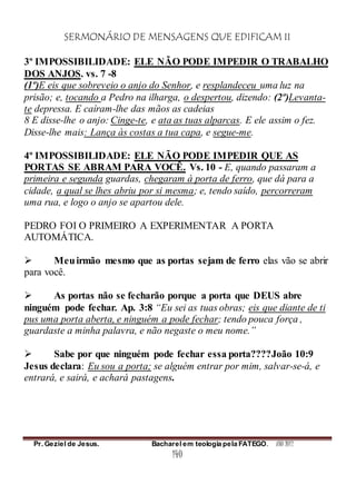 SERMONÁRIO DE MENSAGENS QUE EDIFICAM II
Pr. Geziel de Jesus. Bacharel em teologia pela FATEGO. ANO 2012
140
3º IMPOSSIBILIDADE: ELE NÃO PODE IMPEDIR O TRABALHO
DOS ANJOS. vs. 7 -8
(1º)E eis que sobreveio o anjo do Senhor, e resplandeceu uma luz na
prisão; e, tocando a Pedro na ilharga, o despertou, dizendo: (2º)Levanta-
te depressa. E caíram-lhe das mãos as cadeias
8 E disse-lhe o anjo: Cinge-te, e ata as tuas alparcas. E ele assim o fez.
Disse-lhe mais: Lança às costas a tua capa, e segue-me.
4º IMPOSSIBILIDADE: ELE NÃO PODE IMPEDIR QUE AS
PORTAS SE ABRAM PARA VOCÊ. Vs. 10 - E, quando passaram a
primeira e segunda guardas, chegaram à porta de ferro, que dá para a
cidade, a qual se lhes abriu por si mesma; e, tendo saído, percorreram
uma rua, e logo o anjo se apartou dele.
PEDRO FOI O PRIMEIRO A EXPERIMENTAR A PORTA
AUTOMÁTICA.
 Meuirmão mesmo que as portas sejam de ferro elas vão se abrir
para você.
 As portas não se fecharão porque a porta que DEUS abre
ninguém pode fechar. Ap. 3:8 “Eu sei as tuas obras; eis que diante de ti
pus uma porta aberta, e ninguém a pode fechar; tendo pouca força ,
guardaste a minha palavra, e não negaste o meu nome.”
 Sabe por que ninguém pode fechar essa porta????João 10:9
Jesus declara: Eu sou a porta; se alguém entrar por mim, salvar-se-á, e
entrará, e sairá, e achará pastagens.
 