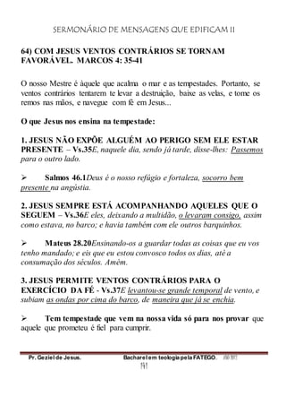 SERMONÁRIO DE MENSAGENS QUE EDIFICAM II
Pr. Geziel de Jesus. Bacharel em teologia pela FATEGO. ANO 2012
141
64) COM JESUS VENTOS CONTRÁRIOS SE TORNAM
FAVORÁVEL. MARCOS 4: 35-41
O nosso Mestre é àquele que acalma o mar e as tempestades. Portanto, se
ventos contrários tentarem te levar a destruição, baixe as velas, e tome os
remos nas mãos, e navegue com fé em Jesus...
O que Jesus nos ensina na tempestade:
1. JESUS NÃO EXPÕE ALGUÉM AO PERIGO SEM ELE ESTAR
PRESENTE – Vs.35E, naquele dia, sendo já tarde, disse-lhes: Passemos
para o outro lado.
 Salmos 46.1Deus é o nosso refúgio e fortaleza, socorro bem
presente na angústia.
2. JESUS SEMPRE ESTÁ ACOMPANHANDO AQUELES QUE O
SEGUEM – Vs.36E eles, deixando a multidão, o levaram consigo, assim
como estava, no barco; e havia também com ele outros barquinhos.
 Mateus 28.20Ensinando-os a guardar todas as coisas que eu vos
tenho mandado; e eis que eu estou convosco todos os dias, até a
consumação dos séculos. Amém.
3. JESUS PERMITE VENTOS CONTRÁRIOS PARA O
EXERCÍCIO DA FÉ - Vs.37E levantou-se grande temporal de vento, e
subiam as ondas por cima do barco, de maneira que já se enchia.
 Tem tempestade que vem na nossa vida só para nos provar que
aquele que prometeu é fiel para cumprir.
 
