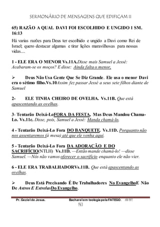 SERMONÁRIO DE MENSAGENS QUE EDIFICAM II
Pr. Geziel de Jesus. Bacharel em teologia pela FATEGO. ANO 2012
143
65) RAZÃO A QUAL DAVI FOI ESCOLHIDO E UNGIDO 1 SM.
16:13
Há varias razões para Deus ter escolhido e ungido a Davi como Rei de
Israel; quero destacar algumas e tirar lições maravilhosas para nossas
vidas....
1 - ELE ERA O MENOR Vs.11A.Disse mais Samuel a Jessé:
Acabaram-se os moços? E disse: Ainda falta o menor,
 Deus Não Usa Gente Que Se Diz Grande. Ele usa o menor Davi
era o sétimo filho.Vs.10Assim fez passar Jessé a seus sete filhos diante de
Samuel
2- ELE TINHA CHEIRO DE OVELHA. Vs.11B. Que está
apascentando as ovelhas.
3- Tentarão Deixá-LoFORA DA FESTA, Mas Deus Mandou Chama-
Lo. Vs.11c. Disse, pois, Samuel a Jessé: Manda chamá-lo,
4 - Tentarão Deixá-Lo Fora DO BANQUETE. Vs.11D. Porquanto não
nos assentaremos (à mesa) até que ele venha aqui.
5 - Tentarão Deixá-Lo Fora DA ADORAÇÃO E DO
SACRIFÍCIO(NTLH) Vs.11D. —Então mande chamá-lo! —disse
Samuel. —Nós não vamos oferecer o sacrifício enquanto ele não vier.
6 - ELE ERA TRABALHADORVs.11B. Que está apascentando as
ovelhas.
 Deus Está Precisando É De Trabalhadores No EvangelhoE Não
De Astros E EstrelasDo Evangelho.
 