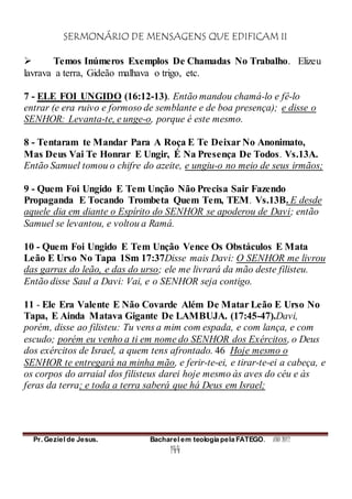 SERMONÁRIO DE MENSAGENS QUE EDIFICAM II
Pr. Geziel de Jesus. Bacharel em teologia pela FATEGO. ANO 2012
144
 Temos Inúmeros Exemplos De Chamadas No Trabalho. Elizeu
lavrava a terra, Gideão malhava o trigo, etc.
7 - ELE FOI UNGIDO (16:12-13). Então mandou chamá-lo e fê-lo
entrar (e era ruivo e formoso de semblante e de boa presença); e disse o
SENHOR: Levanta-te, e unge-o, porque é este mesmo.
8 - Tentaram te Mandar Para A Roça E Te Deixar No Anonimato,
Mas Deus Vai Te Honrar E Ungir, É Na Presença De Todos. Vs.13A.
Então Samuel tomou o chifre do azeite, e ungiu-o no meio de seus irmãos;
9 - Quem Foi Ungido E Tem Unção Não Precisa Sair Fazendo
Propaganda E Tocando Trombeta Quem Tem, TEM. Vs.13B. E desde
aquele dia em diante o Espírito do SENHOR se apoderou de Davi; então
Samuel se levantou, e voltou a Ramá.
10 - Quem Foi Ungido E Tem Unção Vence Os Obstáculos E Mata
Leão E Urso No Tapa 1Sm 17:37Disse mais Davi: O SENHOR me livrou
das garras do leão, e das do urso; ele me livrará da mão deste filisteu.
Então disse Saul a Davi: Vai, e o SENHOR seja contigo.
11 - Ele Era Valente E Não Covarde Além De Matar Leão E Urso No
Tapa, E Ainda Matava Gigante De LAMBUJA. (17:45-47).Davi,
porém, disse ao filisteu: Tu vens a mim com espada, e com lança, e com
escudo; porém eu venho a ti em nome do SENHOR dos Exércitos, o Deus
dos exércitos de Israel, a quem tens afrontado. 46 Hoje mesmo o
SENHOR te entregará na minha mão, e ferir-te-ei, e tirar-te-ei a cabeça, e
os corpos do arraial dos filisteus darei hoje mesmo às aves do céu e às
feras da terra; e toda a terra saberá que há Deus em Israel;
 