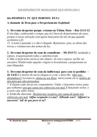 SERMONÁRIO DE MENSAGENS QUE EDIFICAM II
Pr. Geziel de Jesus. Bacharel em teologia pela FATEGO. ANO 2012
145
66) DESPERTA TU QUE DORMES EF.5.1
A chamada de Deus para o Despertamento Espiritual
1. Devemos despertar porque estamos na Última Hora – Rm 13:11-12
E isto digo, conhecendo o tempo, que já é hora de despertarmos do sono;
porque a nossa salvação está agora mais perto de nós do que quando
aceitamos a fé.
12 A noite é passada, e o dia é chegado. Rejeitemos, pois, as obras das
trevas, e vistamo-nos das armas da luz.
2. Devemos despertar do sono do comodismo – Mt 25:5-7E, tardando o
esposo, tosquenejaram todas, e adormeceram.
6 Mas à meia-noite ouviu-se um clamor: Aí vem o esposo, saí-lhe ao
encontro.7Então todas aquelas virgens se levantaram, e prepararam as
suas lâmpadas.
3. Devemos despertar do sono da indiferença para com os perdidos –
Jn 1:6-8 E o mestre do navio chegou-se a ele, e disse-lhe: Que tens,
dorminhoco? Levanta-te, clama ao teu Deus; talvez assim ele se lembre de
nós para que não pereçamos.
7 E diziam cada um ao seu companheiro: Vinde, e lancemos sortes, para
que saibamos por que causa nos sobreveio este mal. E lançaram sortes, e
a sorte caiu sobre Jonas.
8 Então lhe disseram: Declara-nos tu agora, por causa de quem nos
sobreveio este mal. 1)Que ocupação é a tua? 2)Donde vens? 3)Qual é a
tua terra? 4)E de que povo és tu?
 