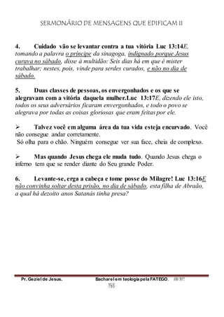 SERMONÁRIO DE MENSAGENS QUE EDIFICAM II
Pr. Geziel de Jesus. Bacharel em teologia pela FATEGO. ANO 2012
148
4. Cuidado vão se levantar contra a tua vitória Luc 13:14E,
tomando a palavra o príncipe da sinagoga, indignado porque Jesus
curava no sábado, disse à multidão: Seis dias há em que é mister
trabalhar; nestes, pois, vinde para serdes curados, e não no dia de
sábado.
5. Duas classes de pessoas, os envergonhados e os que se
alegravam com a vitória daquela mulher.Luc 13:17E, dizendo ele isto,
todos os seus adversários ficaram envergonhados, e todo o povo se
alegrava por todas as coisas gloriosas que eram feitas por ele.
 Talvez você em alguma área da tua vida esteja encurvado. Você
não consegue andar corretamente.
Só olha para o chão. Ninguém consegue ver sua face, cheia de complexo.
 Mas quando Jesus chega ele muda tudo. Quando Jesus chega o
inferno tem que se render diante do Seu grande Poder.
6. Levante-se, erga a cabeça e tome posse do Milagre! Luc 13:16E
não convinha soltar desta prisão, no dia de sábado, esta filha de Abraão,
a qual há dezoito anos Satanás tinha presa?
 