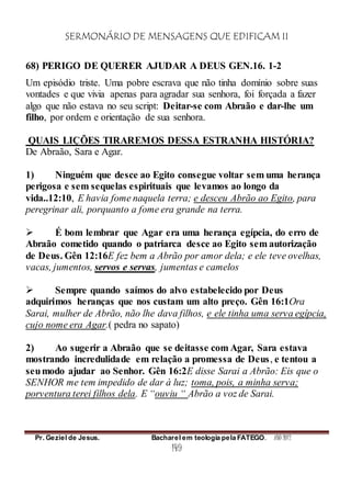 SERMONÁRIO DE MENSAGENS QUE EDIFICAM II
Pr. Geziel de Jesus. Bacharel em teologia pela FATEGO. ANO 2012
149
68) PERIGO DE QUERER AJUDAR A DEUS GEN.16. 1-2
Um episódio triste. Uma pobre escrava que não tinha domínio sobre suas
vontades e que vivia apenas para agradar sua senhora, foi forçada a fazer
algo que não estava no seu script: Deitar-se com Abraão e dar-lhe um
filho, por ordem e orientação de sua senhora.
QUAIS LIÇÕES TIRAREMOS DESSA ESTRANHA HISTÓRIA?
De Abraão, Sara e Agar.
1) Ninguém que desce ao Egito consegue voltar sem uma herança
perigosa e sem sequelas espirituais que levamos ao longo da
vida..12:10, E havia fome naquela terra; e desceu Abrão ao Egito, para
peregrinar ali, porquanto a fome era grande na terra.
 É bom lembrar que Agar era uma herança egípcia, do erro de
Abraão cometido quando o patriarca desce ao Egito sem autorização
de Deus. Gên 12:16E fez bem a Abrão por amor dela; e ele teve ovelhas,
vacas, jumentos, servos e servas, jumentas e camelos
 Sempre quando saímos do alvo estabelecido por Deus
adquirimos heranças que nos custam um alto preço. Gên 16:1Ora
Sarai, mulher de Abrão, não lhe dava filhos, e ele tinha uma serva egípcia,
cujo nome era Agar.( pedra no sapato)
2) Ao sugerir a Abraão que se deitasse com Agar, Sara estava
mostrando incredulidade em relação a promessa de Deus, e tentou a
seumodo ajudar ao Senhor. Gên 16:2E disse Sarai a Abrão: Eis que o
SENHOR me tem impedido de dar à luz; toma, pois, a minha serva;
porventura terei filhos dela. E “ouviu “ Abrão a voz de Sarai.
 