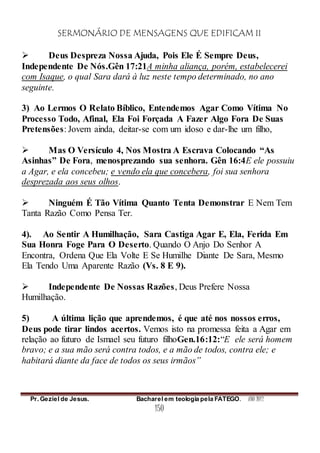 SERMONÁRIO DE MENSAGENS QUE EDIFICAM II
Pr. Geziel de Jesus. Bacharel em teologia pela FATEGO. ANO 2012
150
 Deus Despreza Nossa Ajuda, Pois Ele É Sempre Deus,
Independente De Nós.Gên 17:21A minha aliança, porém, estabelecerei
com Isaque, o qual Sara dará à luz neste tempo determinado, no ano
seguinte.
3) Ao Lermos O Relato Bíblico, Entendemos Agar Como Vítima No
Processo Todo, Afinal, Ela Foi Forçada A Fazer Algo Fora De Suas
Pretensões: Jovem ainda, deitar-se com um idoso e dar-lhe um filho,
 Mas O Versículo 4, Nos Mostra A Escrava Colocando “As
Asinhas” De Fora, menosprezando sua senhora. Gên 16:4E ele possuiu
a Agar, e ela concebeu; e vendo ela que concebera, foi sua senhora
desprezada aos seus olhos.
 Ninguém É Tão Vítima Quanto Tenta Demonstrar E Nem Tem
Tanta Razão Como Pensa Ter.
4). Ao Sentir A Humilhação, Sara Castiga Agar E, Ela, Ferida Em
Sua Honra Foge Para O Deserto. Quando O Anjo Do Senhor A
Encontra, Ordena Que Ela Volte E Se Humilhe Diante De Sara, Mesmo
Ela Tendo Uma Aparente Razão (Vs. 8 E 9).
 Independente De Nossas Razões, Deus Prefere Nossa
Humilhação.
5) A última lição que aprendemos, é que até nos nossos erros,
Deus pode tirar lindos acertos. Vemos isto na promessa feita a Agar em
relação ao futuro de Ismael seu futuro filhoGen.16:12:“E ele será homem
bravo; e a sua mão será contra todos, e a mão de todos, contra ele; e
habitará diante da face de todos os seus irmãos”
 