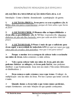 SERMONÁRIO DE MENSAGENS QUE EDIFICAM II
Pr. Geziel de Jesus. Bacharel em teologia pela FATEGO. ANO 2012
151
69) LIÇÕES DA MULTIPLICAÇÃO DOS PÃES JO 6. 1-13
Introdução: Contar a história dramatizando a participação do garoto.
1. A LIÇÃO DA PROVA: Jesus prova os seus seguidores (Jo. 6:
6)Mas dizia isto para o experimentar; porque ele bem sabia o que havia
de fazer
2. A LIÇÃO DO CRER: O Homem olha as impossibilidades e
Jesus olha as possibilidades (Jo. 6: 7)Filipe respondeu-lhe: Duzentos
dinheiros de pão não lhes bastarão, para que cada um deles tome um
pouco.
3. A LIÇÃO DO DAR. O Pouco é mais do que o suficiente para
Jesus suprir a necessidade de todosJoão 6:9Está aqui um rapaz que tem
cinco pães de cevada e dois peixinhos; mas que é isto para tantos?
 Porque o menino teve a coragem de colocar todo o seulanche
nas mãos de Jesus, todos comeram e a inda sobrou.
 Vale a pena colocar tudo nas mãos de Jesus, pois nós não
podemos fabricar os milagres, só Jesus pode fazê-lo, mas podemos
distribuir o que bondosamente Jesus tem nos dado ( Não somos fabricantes
só distribuidores )
 Deus começa a onde estamos e usa o que temos. O milagre da
multiplicação esta nas mãos de Jesus. Por isso o pouco que temos com ele
é muito.
 Quando damos a Jesus tudo o que temos nunca perdemos,
sempre terminamos com mais bênçãos do que quando começamos.
 