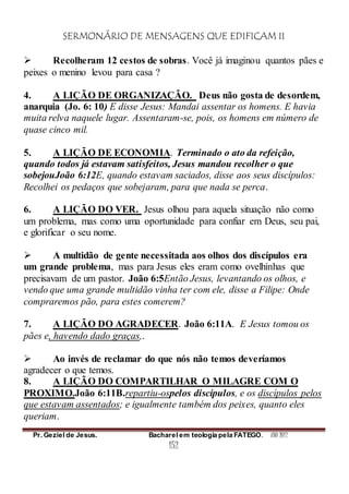 SERMONÁRIO DE MENSAGENS QUE EDIFICAM II
Pr. Geziel de Jesus. Bacharel em teologia pela FATEGO. ANO 2012
152
 Recolheram 12 cestos de sobras. Você já imaginou quantos pães e
peixes o menino levou para casa ?
4. A LIÇÃO DE ORGANIZAÇÃO. Deus não gosta de desordem,
anarquia (Jo. 6: 10) E disse Jesus: Mandai assentar os homens. E havia
muita relva naquele lugar. Assentaram-se, pois, os homens em número de
quase cinco mil.
5. A LIÇÃO DE ECONOMIA. Terminado o ato da refeição,
quando todos já estavam satisfeitos, Jesus mandou recolher o que
sobejouJoão 6:12E, quando estavam saciados, disse aos seus discípulos:
Recolhei os pedaços que sobejaram, para que nada se perca.
6. A LIÇÃO DO VER. Jesus olhou para aquela situação não como
um problema, mas como uma oportunidade para confiar em Deus, seu pai,
e glorificar o seu nome.
 A multidão de gente necessitada aos olhos dos discípulos era
um grande problema, mas para Jesus eles eram como ovelhinhas que
precisavam de um pastor. João 6:5Então Jesus, levantando os olhos, e
vendo que uma grande multidão vinha ter com ele, disse a Filipe: Onde
compraremos pão, para estes comerem?
7. A LIÇÃO DO AGRADECER. João 6:11A. E Jesus tomou os
pães e, havendo dado graças,.
 Ao invés de reclamar do que nós não temos deveríamos
agradecer o que temos.
8. A LIÇÃO DO COMPARTILHAR O MILAGRE COM O
PROXIMO.João 6:11B.repartiu-ospelos discípulos, e os discípulos pelos
que estavam assentados; e igualmente também dos peixes, quanto eles
queriam.
 
