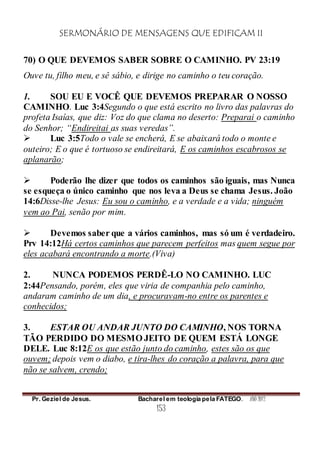 SERMONÁRIO DE MENSAGENS QUE EDIFICAM II
Pr. Geziel de Jesus. Bacharel em teologia pela FATEGO. ANO 2012
153
70) O QUE DEVEMOS SABER SOBRE O CAMINHO. PV 23:19
Ouve tu, filho meu, e sê sábio, e dirige no caminho o teu coração.
1. SOU EU E VOCÊ QUE DEVEMOS PREPARAR O NOSSO
CAMINHO. Luc 3:4Segundo o que está escrito no livro das palavras do
profeta Isaías, que diz: Voz do que clama no deserto: Preparai o caminho
do Senhor; “Endireitai as suas veredas”.
 Luc 3:5Todo o vale se encherá, E se abaixará todo o monte e
outeiro; E o que é tortuoso se endireitará, E os caminhos escabrosos se
aplanarão;
 Poderão lhe dizer que todos os caminhos são iguais, mas Nunca
se esqueça o único caminho que nos leva a Deus se chama Jesus. João
14:6Disse-lhe Jesus: Eu sou o caminho, e a verdade e a vida; ninguém
vem ao Pai, senão por mim.
 Devemos saber que a vários caminhos, mas só um é verdadeiro.
Prv 14:12Há certos caminhos que parecem perfeitos mas quem segue por
eles acabará encontrando a morte.(Viva)
2. NUNCA PODEMOS PERDÊ-LO NO CAMINHO. LUC
2:44Pensando, porém, eles que viria de companhia pelo caminho,
andaram caminho de um dia, e procuravam-no entre os parentes e
conhecidos;
3. ESTAR OU ANDAR JUNTO DO CAMINHO, NOS TORNA
TÃO PERDIDO DO MESMO JEITO DE QUEM ESTÁ LONGE
DELE. Luc 8:12E os que estão junto do caminho, estes são os que
ouvem; depois vem o diabo, e tira-lhes do coração a palavra, para que
não se salvem, crendo;
 