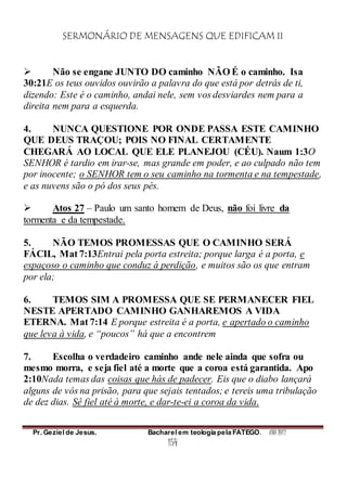 SERMONÁRIO DE MENSAGENS QUE EDIFICAM II
Pr. Geziel de Jesus. Bacharel em teologia pela FATEGO. ANO 2012
154
 Não se engane JUNTO DO caminho NÃO É o caminho. Isa
30:21E os teus ouvidos ouvirão a palavra do que está por detrás de ti,
dizendo: Este é o caminho, andai nele, sem vos desviardes nem para a
direita nem para a esquerda.
4. NUNCA QUESTIONE POR ONDE PASSA ESTE CAMINHO
QUE DEUS TRAÇOU; POIS NO FINAL CERTAMENTE
CHEGARÁ AO LOCAL QUE ELE PLANEJOU (CÉU). Naum 1:3O
SENHOR é tardio em irar-se, mas grande em poder, e ao culpado não tem
por inocente; o SENHOR tem o seu caminho na tormenta e na tempestade,
e as nuvens são o pó dos seus pés.
 Atos 27 – Paulo um santo homem de Deus, não foi livre da
tormenta e da tempestade.
5. NÃO TEMOS PROMESSAS QUE O CAMINHO SERÁ
FÁCIL, Mat 7:13Entrai pela porta estreita; porque larga é a porta, e
espaçoso o caminho que conduz à perdição, e muitos são os que entram
por ela;
6. TEMOS SIM A PROMESSA QUE SE PERMANECER FIEL
NESTE APERTADO CAMINHO GANHAREMOS A VIDA
ETERNA. Mat 7:14 E porque estreita é a porta, e apertado o caminho
que leva à vida, e “poucos” há que a encontrem
7. Escolha o verdadeiro caminho ande nele ainda que sofra ou
mesmo morra, e seja fiel até a morte que a coroa está garantida. Apo
2:10Nada temas das coisas que hás de padecer. Eis que o diabo lançará
alguns de vós na prisão, para que sejais tentados; e tereis uma tribulação
de dez dias. Sê fiel até à morte, e dar-te-ei a coroa da vida.
 