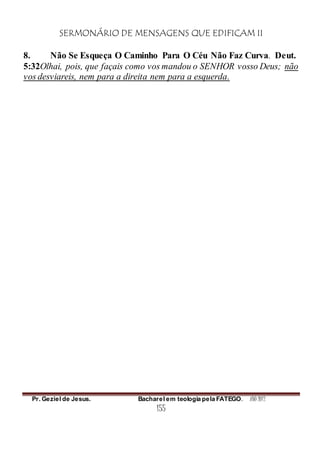 SERMONÁRIO DE MENSAGENS QUE EDIFICAM II
Pr. Geziel de Jesus. Bacharel em teologia pela FATEGO. ANO 2012
155
8. Não Se Esqueça O Caminho Para O Céu Não Faz Curva. Deut.
5:32Olhai, pois, que façais como vos mandou o SENHOR vosso Deus; não
vos desviareis, nem para a direita nem para a esquerda.
 