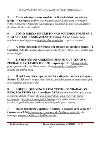 SERMONÁRIO DE MENSAGENS QUE EDIFICAM II
Pr. Geziel de Jesus. Bacharel em teologia pela FATEGO. ANO 2012
157
5. Cristo não tolera uma conduta de licenciosidade no seio da
igreja – I Coríntios 5.8Por isso façamos a festa, não com o fermento
velho, nem com o fermento da maldade e da malícia, mas com os ázimos
da sinceridade e da verdade.
6. COMO IGREJA DE CRISTO NÃO PODEMOS TOLERAR E
NEM ACEITAR ENSINAMENTOS Falsos- Ap 2.15Assim, tens
também os que seguem a doutrina dos nicolaítas, o que eu aborreço.
 A igreja não pode ser frouxa em atitudes de questões morais – I
Coríntios 5.13Mas Deus julga os que estão de fora. Tirai, pois, dentre vós
a esse iníquo.
7. É ATRAVÉS DO ARREPENDIMENTO QUE TEMOS O
PERDÃO E EVITAMOS O JUÍZO - Apocalipse 2.16Arrepende-te,
pois; quando não, em breve virei a ti e contra eles batalharei com a
espada da minha boca.
 O mal é um câncer que se não for extirpado provoca estragos –
Salmos 32.3Quando eu guardei silêncio, envelheceram os meus ossos pelo
meu bramido em todo o dia.
8. AQUELE QUE VENCE COM CRISTO GANHARÃO AS
BENÇÃOS ETERNAS - Apocalipse 2.17Quem tem ouvidos ouça o que
o Espírito diz às igrejas: Ao que vencer darei eu a comer do maná
escondido e dar-lhe-ei uma pedra branca, e na pedra um novo nome
escrito, o qual ninguém conhece senão aquele que o recebe.
 Quem tem mente espiritual e cumpre a palavra será vencedor –
Colossenses 3.24Sabendo que recebereis do Senhor o galardão da
herança, porque a Cristo, o Senhor, servis.
 