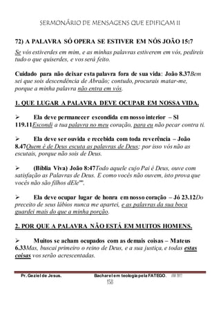 SERMONÁRIO DE MENSAGENS QUE EDIFICAM II
Pr. Geziel de Jesus. Bacharel em teologia pela FATEGO. ANO 2012
158
72) A PALAVRA SÓ OPERA SE ESTIVER EM NÓS JOÃO 15:7
Se vós estiverdes em mim, e as minhas palavras estiverem em vós, pedireis
tudo o que quiserdes, e vos será feito.
Cuidado para não deixar esta palavra fora de sua vida: João 8.37Bem
sei que sois descendência de Abraão; contudo, procurais matar-me,
porque a minha palavra não entra em vós.
1. QUE LUGAR A PALAVRA DEVE OCUPAR EM NOSSA VIDA.
 Ela deve permanecer escondida em nosso interior – Sl
119.11Escondi a tua palavra no meu coração, para eu não pecar contra ti.
 Ela deve ser ouvida e recebida com toda reverência – João
8.47Quem é de Deus escuta as palavras de Deus; por isso vós não as
escutais, porque não sois de Deus.
 (Bíblia Viva) João 8:47Todo aquele cujo Pai é Deus, ouve com
satisfação as Palavras de Deus. E como vocês não ouvem, isto prova que
vocês não são filhos dEle"".
 Ela deve ocupar lugar de honra em nosso coração – Jó 23.12Do
preceito de seus lábios nunca me apartei, e as palavras da sua boca
guardei mais do que a minha porção.
2. POR QUE A PALAVRA NÃO ESTÁ EM MUITOS HOMENS.
 Muitos se acham ocupados com as demais coisas – Mateus
6.33Mas, buscai primeiro o reino de Deus, e a sua justiça, e todas estas
coisas vos serão acrescentadas.
 