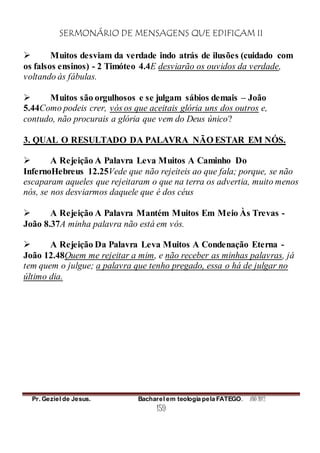 SERMONÁRIO DE MENSAGENS QUE EDIFICAM II
Pr. Geziel de Jesus. Bacharel em teologia pela FATEGO. ANO 2012
159
 Muitos desviam da verdade indo atrás de ilusões (cuidado com
os falsos ensinos) - 2 Timóteo 4.4E desviarão os ouvidos da verdade,
voltando às fábulas.
 Muitos são orgulhosos e se julgam sábios demais – João
5.44Como podeis crer, vós os que aceitais glória uns dos outros e,
contudo, não procurais a glória que vem do Deus único?
3. QUAL O RESULTADO DA PALAVRA NÃO ESTAR EM NÓS.
 A Rejeição A Palavra Leva Muitos A Caminho Do
InfernoHebreus 12.25Vede que não rejeiteis ao que fala; porque, se não
escaparam aqueles que rejeitaram o que na terra os advertia, muito menos
nós, se nos desviarmos daquele que é dos céus
 A Rejeição A Palavra Mantém Muitos Em Meio Às Trevas -
João 8.37A minha palavra não está em vós.
 A Rejeição Da Palavra Leva Muitos A Condenação Eterna -
João 12.48Quem me rejeitar a mim, e não receber as minhas palavras, já
tem quem o julgue; a palavra que tenho pregado, essa o há de julgar no
último dia.
 