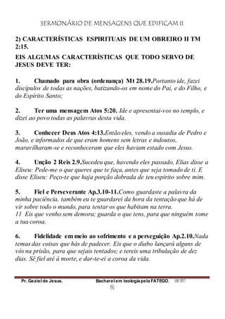 SERMONÁRIO DE MENSAGENS QUE EDIFICAM II
Pr. Geziel de Jesus. Bacharel em teologia pela FATEGO. ANO 2012
16
2) CARACTERÍSTICAS ESPIRITUAIS DE UM OBREIRO II TM
2:15.
EIS ALGUMAS CARACTERÍSTICAS QUE TODO SERVO DE
JESUS DEVE TER:
1. Chamado para obra (ordenança) Mt 28.19.Portanto ide, fazei
discípulos de todas as nações, batizando-os em nome do Pai, e do Filho, e
do Espírito Santo;
2. Ter uma mensagem Atos 5:20. Ide e apresentai-vos no templo, e
dizei ao povo todas as palavras desta vida.
3. Conhecer Deus Atos 4:13.Então eles, vendo a ousadia de Pedro e
João, e informados de que eram homens sem letras e indoutos,
maravilharam-se e reconheceram que eles haviam estado com Jesus.
4. Unção 2 Reis 2.9.Sucedeu que, havendo eles passado, Elias disse a
Eliseu: Pede-me o que queres que te faça, antes que seja tomado de ti. E
disse Eliseu: Peço-te que haja porção dobrada de teu espírito sobre mim.
5. Fiel e Perseverante Ap.3.10-11.Como guardaste a palavra da
minha paciência, também eu te guardarei da hora da tentação que há de
vir sobre todo o mundo, para tentar os que habitam na terra.
11 Eis que venho sem demora; guarda o que tens, para que ninguém tome
a tua coroa.
6. Fidelidade em meio ao sofrimento e a perseguição Ap.2.10.Nada
temas das coisas que hás de padecer. Eis que o diabo lançará alguns de
vós na prisão, para que sejais tentados; e tereis uma tribulação de dez
dias. Sê fiel até à morte, e dar-te-ei a coroa da vida.
 