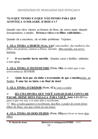 SERMONÁRIO DE MENSAGENS QUE EDIFICAM II
Pr. Geziel de Jesus. Bacharel em teologia pela FATEGO. ANO 2012
160
73) O QUE TENHO E O QUE NÃO TENHO PARA QUE
ACONTEÇA O MILAGRE. II REIS 4 1-7
Quando esta viúva clamou ao homem de Deus, ela estava numa situação
desesperadora; o marido. Deixou a viúva e os filhos endividados...
Quando ele a encontrou, ela só tinha problemas. Vejamos:
1 - ELA TINHA A MORTE (Vers. 1A)E uma mulher, das mulheres dos
filhos dos profetas, clamou a Eliseu, dizendo: Meu marido, teu servo,
morreu;
 O seu marido havia morrido. Quantas casas e famílias enlutadas
e sem apoio.
2 - ELA TINHA O TESTEMUNHO (Vers. 1B)e tu sabes que o teu
servo temia ao SENHOR;
 Ainda bem que ela tinha o testemunho de que o maridotemia ao
Senhor. É uma luz no inicio e no final do túnel
3 - ELA TINHA O CREDOR (Vers. 1C)e veio o credor.
 HÁ UMA DIVIDA QUE VOCÊ JAMAIS DARÁ CONTA DE
PAGAR; DEIXE DEUS PAGA-LA PARA VOCÊ. João 1:11-12Veio
para o que era seu, e os seus não o receberam.
12 Mas, a todos quantos o receberam, deu-lhes o poder de serem feitos
filhos de Deus, aos que crêem no seu nome;
4 - ELA TINHA OS DOIS FILHOS (Vers. 1D)para levar os meus dois
filhos
 