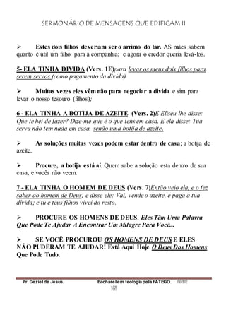SERMONÁRIO DE MENSAGENS QUE EDIFICAM II
Pr. Geziel de Jesus. Bacharel em teologia pela FATEGO. ANO 2012
161
 Estes dois filhos deveriam sero arrimo do lar. AS mães sabem
quanto é útil um filho para a companhia; e agora o credor queria levá-los.
5- ELA TINHA DIVIDA (Vers. 1E)para levar os meus dois filhos para
serem servos (como pagamento da divida)
 Muitas vezes eles vêm não para negociar a divida e sim para
levar o nosso tesouro (filhos);
6 - ELA TINHA A BOTIJA DE AZEITE (Vers. 2)E Eliseu lhe disse:
Que te hei de fazer? Dize-me que é o que tens em casa. E ela disse: Tua
serva não tem nada em casa, senão uma botija de azeite.
 As soluções muitas vezes podem estar dentro de casa; a botija de
azeite.
 Procure, a botija está aí. Quem sabe a solução esta dentro de sua
casa, e vocês não veem.
7 - ELA TINHA O HOMEM DE DEUS (Vers. 7)Então veio ela, e o fez
saber ao homem de Deus; e disse ele: Vai, vende o azeite, e paga a tua
dívida; e tu e teus filhos vivei do resto.
 PROCURE OS HOMENS DE DEUS, Eles Têm Uma Palavra
Que Pode Te Ajudar A Encontrar Um Milagre Para Você...
 SE VOCÊ PROCUROU OS HOMENS DE DEUS E ELES
NÃO PUDERAM TE AJUDAR! Está Aqui Hoje O Deus Dos Homens
Que Pode Tudo.
 