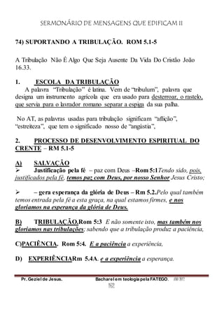 SERMONÁRIO DE MENSAGENS QUE EDIFICAM II
Pr. Geziel de Jesus. Bacharel em teologia pela FATEGO. ANO 2012
162
74) SUPORTANDO A TRIBULAÇÃO. ROM 5.1-5
A Tribulação Não É Algo Que Seja Ausente Da Vida Do Cristão João
16.33.
1. ESCOLA DA TRIBULAÇÃO
A palavra “Tribulação” é latina. Vem de “tribulum”, palavra que
designa um instrumento agrícola que era usado para desterroar, o rastelo,
que servia para o lavrador romano separar a espiga da sua palha.
No AT, as palavras usadas para tribulação significam “aflição”,
“estreiteza”, que tem o significado nosso de “angústia”,
2. PROCESSO DE DESENVOLVIMENTO ESPIRITUAL DO
CRENTE – RM 5.1-5
A) SALVAÇÃO
 Justificação pela fé – paz com Deus –Rom 5:1Tendo sido, pois,
justificados pela fé, temos paz com Deus, por nosso Senhor Jesus Cristo;
 – gera esperança da glória de Deus – Rm 5.2.Pelo qual também
temos entrada pela fé a esta graça, na qual estamos firmes, e nos
gloriamos na esperança da glória de Deus.
B) TRIBULAÇÃO.Rom 5:3 E não somente isto, mas também nos
gloriamos nas tribulações; sabendo que a tribulação produz a paciência,
C)PACIÊNCIA. Rom 5:4. E a paciência a experiência,
D) EXPERIÊNCIARm 5.4A. e a experiência a esperança.
 