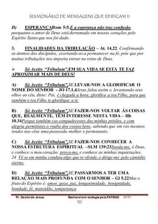 SERMONÁRIO DE MENSAGENS QUE EDIFICAM II
Pr. Geziel de Jesus. Bacharel em teologia pela FATEGO. ANO 2012
163
D) ESPERANÇARom 5:5.E a esperança não traz confusão,
porquanto o amor de Deus está derramado em nossos corações pelo
Espírito Santo que nos foi dado.
3. FINALIDADES DA TRIBULAÇÃO – At. 14,22. Confirmando
os ânimos dos discípulos, exortando-os a permanecer na fé, pois que por
muitas tribulações nos importa entrar no reino de Deus.
 Só Aceite “Tribulum”,EM SUA VIDA SE ESTA TE FAZ
APROXIMAR MAIS DE DEUS!
A) Só Aceite “Tribulum”,SE.LEVAR-NOS A GLORIFICAR O
NOME DO SENHOR - JO 17.1,4Jesus falou assim e, levantando seus
olhos ao céu, disse: Pai, é chegada a hora; glorifica a teu Filho, para que
também o teu Filho te glorifique a ti;
B) Só Aceite “Tribulum”,SE.FAZER-NOS VOLTAR ÀS COISAS
QUE, REALMENTE, TÊM INTERESSE NESTA VIDA – Hb
10.34Porque também vos compadecestes das minhas prisões, e com
alegria permitistes o roubo dos vossos bens, sabendo que em vós mesmos
tendes nos céus uma possessão melhor e permanente.
C) Só Aceite “Tribulum”,SE.FAZER-NOS CONHECER A
NOSSA ESTRUTURA ESPIRITUAL –SLM 139:23Sonda-me, ó Deus,
e conhece o meu coração; prova-me, e conhece as minhas inquietações.
24 Vê se em minha conduta algo que te ofende, e dirige-me pelo caminho
eterno.
D) Só Aceite “Tribulum”,SE.PASSARMOS A TER UMA
RELAÇÃO MAIS PROFUNDA COM O SENHOR – Gl 5.22Mas o
fruto do Espírito é: amor, gozo, paz, longanimidade, benignidade,
bondade, fé, mansidão, temperança.
 