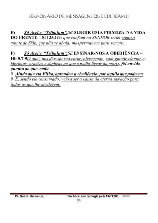 SERMONÁRIO DE MENSAGENS QUE EDIFICAM II
Pr. Geziel de Jesus. Bacharel em teologia pela FATEGO. ANO 2012
164
E) Só Aceite “Tribulum”,SE.SURGIR UMA FIRMEZA NA VIDA
DO CRENTE – Sl 125.1Os que confiam no SENHOR serão como o
monte de Sião, que não se abala, mas permanece para sempre.
F) Só Aceite “Tribulum”,SE.ENSINAR-NOS A OBEDIÊNCIA –
Hb 5.7-9O qual, nos dias da sua carne, oferecendo, com grande clamor e
lágrimas, orações e súplicas ao que o podia livrar da morte, foi ouvido
quanto ao que temia.
8 Ainda que era Filho, aprendeu a obediência, por aquilo que padeceu.
9 E, sendo ele consumado, veio a ser a causa da eterna salvação para
todos os que lhe obedecem;
 