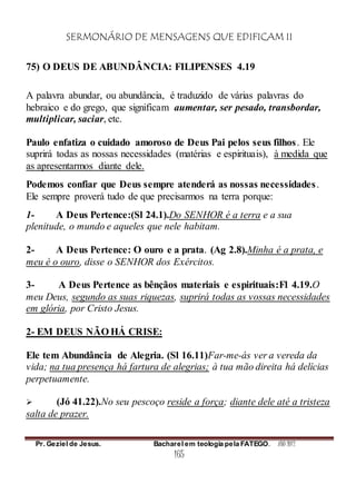 SERMONÁRIO DE MENSAGENS QUE EDIFICAM II
Pr. Geziel de Jesus. Bacharel em teologia pela FATEGO. ANO 2012
165
75) O DEUS DE ABUNDÂNCIA: FILIPENSES 4.19
A palavra abundar, ou abundância, é traduzido de várias palavras do
hebraico e do grego, que significam aumentar, ser pesado, transbordar,
multiplicar, saciar, etc.
Paulo enfatiza o cuidado amoroso de Deus Pai pelos seus filhos. Ele
suprirá todas as nossas necessidades (matérias e espirituais), à medida que
as apresentarmos diante dele.
Podemos confiar que Deus sempre atenderá as nossas necessidades.
Ele sempre proverá tudo de que precisarmos na terra porque:
1- A Deus Pertence:(Sl 24.1).Do SENHOR é a terra e a sua
plenitude, o mundo e aqueles que nele habitam.
2- A Deus Pertence: O ouro e a prata. (Ag 2.8).Minha é a prata, e
meu é o ouro, disse o SENHOR dos Exércitos.
3- A Deus Pertence as bênçãos materiais e espirituais:Fl 4.19.O
meu Deus, segundo as suas riquezas, suprirá todas as vossas necessidades
em glória, por Cristo Jesus.
2- EM DEUS NÃO HÁ CRISE:
Ele tem Abundância de Alegria. (Sl 16.11)Far-me-ás ver a vereda da
vida; na tua presença há fartura de alegrias; à tua mão direita há delícias
perpetuamente.
 (Jó 41.22).No seu pescoço reside a força; diante dele até a tristeza
salta de prazer.
 