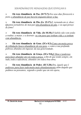 SERMONÁRIO DE MENSAGENS QUE EDIFICAM II
Pr. Geziel de Jesus. Bacharel em teologia pela FATEGO. ANO 2012
166
 Ele tem Abundância de Paz. (Sl 72.7).Nos seus dias florescerá o
justo, e abundância de paz haverá enquanto durar a lua.
 Ele tem Abundância de Pão. (Lc 15.17).E, tornando em si, disse:
Quantos jornaleiros de meu pai têm abundância de pão, e eu aqui pereço
de fome!
 Ele tem Abundância de Vida. (Jo 10.10).O ladrão não vem senão
a roubar, a matar, e a destruir; eu vim para que tenham vida, e a tenham
com abundância.
 Ele tem Abundância de Gozo. (2Co 8.2).Como em muita prova
de tribulação houve abundância do seu gozo, e como a sua profunda
pobreza abundou em riquezas da sua generosidade.
 Ele tem Abundância de Graça. (2Co 9.8).E Deus é poderoso
para fazer abundar em vós toda a graça, a fim de que tendo sempre, em
tudo, toda a suficiência, abundeis em toda a boa obra;
 Ele tem Abundância de Poder. (Ef 3.20).Ora, àquele que é
poderoso para fazer tudo muito mais abundantemente além daquilo que
pedimos ou pensamos, segundo o poder que em nós opera,
 