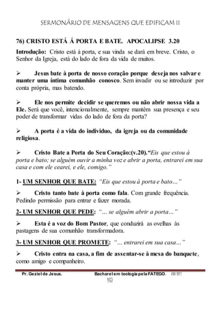 SERMONÁRIO DE MENSAGENS QUE EDIFICAM II
Pr. Geziel de Jesus. Bacharel em teologia pela FATEGO. ANO 2012
167
76) CRISTO ESTÁ Á PORTA E BATE. APOCALIPSE 3.20
Introdução: Cristo está à porta, e sua vinda se dará em breve. Cristo, o
Senhor da Igreja, está do lado de fora da vida de muitos.
 Jesus bate à porta de nosso coração porque deseja nos salvar e
manter uma íntima comunhão conosco. Sem invadir ou se introduzir por
conta própria, mas batendo.
 Ele nos permite decidir se queremos ou não abrir nossa vida a
Ele. Será que você, intencionalmente, sempre mantém sua presença e seu
poder de transformar vidas do lado de fora da porta?
 A porta é a vida do individuo, da igreja ou da comunidade
religiosa.
 Cristo Bate a Porta do Seu Coração:(v.20).“Eis que estou à
porta e bato; se alguém ouvir a minha voz e abrir a porta, entrarei em sua
casa e com ele cearei, e ele, comigo.”
1- UM SENHOR QUE BATE: “Eis que estou à porta e bato…”
 Cristo tanto bate à porta como fala. Com grande frequência.
Pedindo permissão para entrar e fazer morada.
2- UM SENHOR QUE PEDE: “… se alguém abrir a porta…”
 Esta é a voz do Bom Pastor, que conduzirá as ovelhas às
pastagens de sua comunhão transformadora.
3- UM SENHOR QUE PROMETE: “… entrarei em sua casa…”
 Cristo entra na casa, a fim de assentar-se à mesa do banquete,
como amigo e companheiro.
 