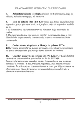SERMONÁRIO DE MENSAGENS QUE EDIFICAM II
Pr. Geziel de Jesus. Bacharel em teologia pela FATEGO. ANO 2012
17
7. Autoridade/ousadia Mc 1:21Entraram em Cafarnaum e, logo no
sábado, indo ele à sinagoga, ali ensinava.
8. Dom da palavra Rm 12: 6-8.De modo que, tendo diferentes dons,
segundo a graça que nos é dada, se é profecia, seja ela segundo a medida
da fé;
7 Se é ministério, seja em ministrar; se é ensinar, haja dedicação ao
ensino;
8 Ou o que exorta, use esse dom em exortar; o que reparte, faça-o com
liberalidade; o que preside, com cuidado; o que exercita misericórdia,
com alegria.
9. Conhecimento da palavra e Manejo da palavra II Tm
2:15.Procura apresentar-te a Deus aprovado, como obreiro que não tem
de que se envergonhar, que maneja bem a palavra da verdade.
10. Guardar a palavra no coração Sl 119.1-5.BEM-AVENTURADOS
os retos em seus caminhos, que andam na lei do SENHOR.
Bem-aventurados os que guardam os seus testemunhos, e que o buscam
com todo o coração. E não praticam iniquidade, mas andam nos seus
caminhos. Tu ordenaste os teus mandamentos, para que diligentemente os
observássemos. Quem dera que os meus caminhos fossem dirigidos a
observar os teus mandamentos
 