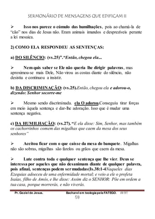 SERMONÁRIO DE MENSAGENS QUE EDIFICAM II
Pr. Geziel de Jesus. Bacharel em teologia pela FATEGO. ANO 2012
170
 Isso nos parece o cúmulo das humilhações, pois ao chamá-la de
“cão” nos dias de Jesus não. Eram animais imundos e desprezíveis perante
a lei mosaica.
2) COMO ELA RESPONDEU AS SENTENÇAS:
a) DO SILÊNCIO: (vs.25)”.“Então, chegou ela...
 Nem quis saber se Ele não queria lhe dirigir palavras, mas
aproximou-se mais Dele, Não virou as costas diante do silêncio, não
desistiu e continuou a insistir.
b) DA DISCRIMINAÇÃO: (vs.25).Então, chegou ela e adorou-o,
dizendo: Senhor socorre-me
 Mesmo sendo discriminada. ela O adorou.Conseguiu tirar forças
em meio àquela sentença e dar-lhe adoração. Isso que é mudar uma
sentença negativa.
c) DA HUMILHAÇÃO: (vs.27). “E ela disse: Sim, Senhor, mas também
os cachorrinhos comem das migalhas que caem da mesa dos seus
senhores”
 Aceitou ficar com o que caísse da mesa do banquete. Migalhas
não são sobras, migalhas são farelos ou grãos que caem da mesa.
 Lute contra toda e qualquer sentença que lhe vier. Deus se
interessa por aqueles que não desanimam diante de qualquer palavra,
pois afinal, sentenças podem sermudadas(Is.38:1-4Naqueles dias
Ezequias adoeceu de uma enfermidade mortal; e veio a ele o profeta
Isaías, filho de Amós, e lhe disse: Assim diz o SENHOR: Põe em ordem a
tua casa, porque morrerás, e não viverás.
 