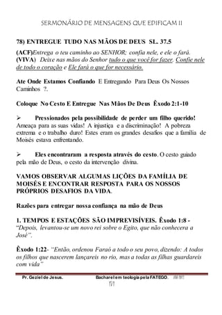 SERMONÁRIO DE MENSAGENS QUE EDIFICAM II
Pr. Geziel de Jesus. Bacharel em teologia pela FATEGO. ANO 2012
171
78) ENTREGUE TUDO NAS MÃOS DE DEUS SL. 37.5
(ACF)Entrega o teu caminho ao SENHOR; confia nele, e ele o fará.
(VIVA) Deixe nas mãos do Senhor tudo o que você for fazer. Confie nele
de todo o coração e Ele fará o que for necessário.
Ate Onde Estamos Confiando E Entregando Para Deus Os Nossos
Caminhos ?.
Coloque No Cesto E Entregue Nas Mãos De Deus Êxodo 2:1-10
 Pressionados pela possibilidade de perder um filho querido!
Ameaça para as suas vidas! A injustiça e a discriminação! A pobreza
extrema e o trabalho duro! Estes eram os grandes desafios que a família de
Moisés estava enfrentando.
 Eles encontraram a resposta através do cesto. O cesto guiado
pela mão de Deus, o cesto da intervenção divina.
VAMOS OBSERVAR ALGUMAS LIÇÕES DA FAMÍLIA DE
MOISÉS E ENCONTRAR RESPOSTA PARA OS NOSSOS
PRÓPRIOS DESAFIOS DA VIDA.
Razões para entregar nossa confiança na mão de Deus
1. TEMPOS E ESTAÇÕES SÃO IMPREVISÍVEIS. Êxodo 1:8 -
“Depois, levantou-se um novo rei sobre o Egito, que não conhecera a
José”.
Êxodo 1:22- “Então, ordenou Faraó a todo o seu povo, dizendo: A todos
os filhos que nascerem lançareis no rio, mas a todas as filhas guardareis
com vida”
 