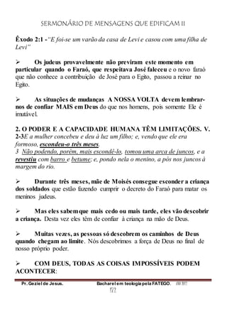 SERMONÁRIO DE MENSAGENS QUE EDIFICAM II
Pr. Geziel de Jesus. Bacharel em teologia pela FATEGO. ANO 2012
172
Êxodo 2:1 -“E foi-se um varão da casa de Levi e casou com uma filha de
Levi”
 Os judeus provavelmente não previram este momento em
particular quando o Faraó, que respeitava José faleceu e o novo faraó
que não conhece a contribuição de José para o Egito, passou a reinar no
Egito.
 As situações de mudanças A NOSSA VOLTA devem lembrar-
nos de confiar MAIS em Deus do que nos homens, pois somente Ele é
imutável.
2. O PODER E A CAPACIDADE HUMANA TÊM LIMITAÇÕES. V.
2-3E a mulher concebeu e deu à luz um filho; e, vendo que ele era
formoso, escondeu-o três meses.
3 Não podendo, porém, mais escondê-lo, tomou uma arca de juncos, e a
revestiu com barro e betume; e, pondo nela o menino, a pós nos juncos à
margem do rio.
 Durante três meses, mãe de Moisés consegue esconder a criança
dos soldados que estão fazendo cumprir o decreto do Faraó para matar os
meninos judeus.
 Mas eles sabemque mais cedo ou mais tarde, eles vão descobrir
a criança. Desta vez eles têm de confiar à criança na mão de Deus.
 Muitas vezes, as pessoas só descobrem os caminhos de Deus
quando chegam ao limite. Nós descobrimos a força de Deus no final de
nosso próprio poder.
 COM DEUS, TODAS AS COISAS IMPOSSÍVEIS PODEM
ACONTECER:
 