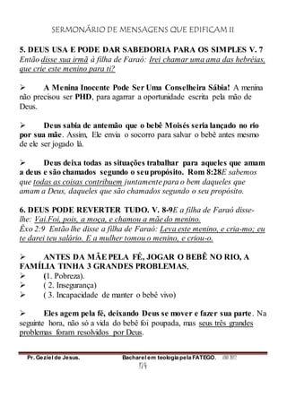 SERMONÁRIO DE MENSAGENS QUE EDIFICAM II
Pr. Geziel de Jesus. Bacharel em teologia pela FATEGO. ANO 2012
174
5. DEUS USA E PODE DAR SABEDORIA PARA OS SIMPLES V. 7
Então disse sua irmã à filha de Faraó: Irei chamar uma ama das hebréias,
que crie este menino para ti?
 A Menina Inocente Pode Ser Uma Conselheira Sábia! A menina
não precisou ser PHD, para agarrar a oportunidade escrita pela mão de
Deus.
 Deus sabia de antemão que o bebê Moisés seria lançado no rio
por sua mãe. Assim, Ele envia o socorro para salvar o bebê antes mesmo
de ele ser jogado lá.
 Deus deixa todas as situações trabalhar para aqueles que amam
a deus e são chamados segundo o seupropósito. Rom 8:28E sabemos
que todas as coisas contribuem juntamente para o bem daqueles que
amam a Deus, daqueles que são chamados segundo o seu propósito.
6. DEUS PODE REVERTER TUDO. V. 8-9E a filha de Faraó disse-
lhe: Vai.Foi, pois, a moça, e chamou a mãe do menino.
Êxo 2:9 Então lhe disse a filha de Faraó: Leva este menino, e cria-mo; eu
te darei teu salário. E a mulher tomou o menino, e criou-o.
 ANTES DA MÃEPELA FÉ, JOGAR O BEBÊ NO RIO, A
FAMÍLIA TINHA 3 GRANDES PROBLEMAS,
 (1. Pobreza).
 ( 2. Insegurança)
 ( 3. Incapacidade de manter o bebê vivo)
 Eles agem pela fé, deixando Deus se mover e fazer sua parte. Na
seguinte hora, não só a vida do bebê foi poupada, mas seus três grandes
problemas foram resolvidos por Deus.
 