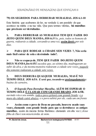 SERMONÁRIO DE MENSAGENS QUE EDIFICAM II
Pr. Geziel de Jesus. Bacharel em teologia pela FATEGO. ANO 2012
176
79) OS SEGREDOS PARA DERRUBAR MURALHAS. JOS 6.1-10
Esta história que acabamos de ler, na verdade é, um paralelo do que
acontece na minha e na tua vida. Que para termos vitórias, há muralhas
que precisam ser derrubadas.
1. PARA DERRUBAR AS MURALHAS TEM QUE FAZER DO
JEITO QUEM DEUS MANDA. JOS 6:3Vós, pois, todos os homens de
guerra, rodeareis a cidade, cercando-a uma vez; assim fareis por seis
dias.
 PARA QUE RODEAR A CIDADE SEIS VEZES ?, Não seria
mais fácil entrar de sola e destruindo tudo?.
 Não se esqueça de, TEM QUE FAZER DO JEITO QUEM
DEUS MANDA.Jos 6:15E sucedeu que, ao sétimo dia, madrugaram ao
subir da alva, e da mesma maneira rodearam a cidade sete vezes; naquele
dia somente rodearam a cidade sete vezes.
2. DEUS DERRUBA QUALQUER MURALHA, MAS É NO
TEMPO DELE. JOS 6:5A E será que, tocando-se prolongadamentea
buzina de carneiro,
3. O Segredo Para Derrubar Muralha. ALÉM DE ESPERAR O
TEMPO DELE É CLAMAR COM GRANDE BRADO. JOS 6:5B.
ouvindo vós o seu sonido, todo o povo gritará com grande brado; e o
muro da cidade cairá abaixo, e o povo subirá por ele, cada um em frente
 Assim como o povo de Deus no passado, houvera usado suas
vozes, clamando com grande brado para que se derrubasse as antigas
muralhas, assim da mesma forma Bartimeu clamando em alta voz ( Jesus
filho de Davi tem misericórdia de mim.
 