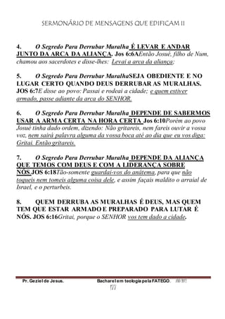SERMONÁRIO DE MENSAGENS QUE EDIFICAM II
Pr. Geziel de Jesus. Bacharel em teologia pela FATEGO. ANO 2012
177
4. O Segredo Para Derrubar Muralha É LEVAR E ANDAR
JUNTO DA ARCA DA ALIANÇA. Jos 6:6AEntão Josué, filho de Num,
chamou aos sacerdotes e disse-lhes: Levai a arca da aliança;
5. O Segredo Para Derrubar MuralhaSEJA OBEDIENTE E NO
LUGAR CERTO QUANDO DEUS DERRUBAR AS MURALHAS.
JOS 6:7E disse ao povo: Passai e rodeai a cidade; e quem estiver
armado, passe adiante da arca do SENHOR.
6. O Segredo Para Derrubar Muralha DEPENDE DE SABERMOS
USAR A ARMA CERTA NA HORA CERTA Jos 6:10Porém ao povo
Josué tinha dado ordem, dizendo: Não gritareis, nem fareis ouvir a vossa
voz, nem sairá palavra alguma da vossa boca até ao dia que eu vos diga:
Gritai. Então gritareis.
7. O Segredo Para Derrubar Muralha DEPENDE DA ALIANÇA
QUE TEMOS COM DEUS E COM A LIDERANÇA SOBRE
NÓS.JOS 6:18Tão-somente guardai-vos do anátema, para que não
toqueis nem tomeis alguma coisa dele, e assim façais maldito o arraial de
Israel, e o perturbeis.
8. QUEM DERRUBA AS MURALHAS É DEUS, MAS QUEM
TEM QUE ESTAR ARMADO E PREPARADO PARA LUTAR É
NÓS. JOS 6:16Gritai, porque o SENHOR vos tem dado a cidade.
 