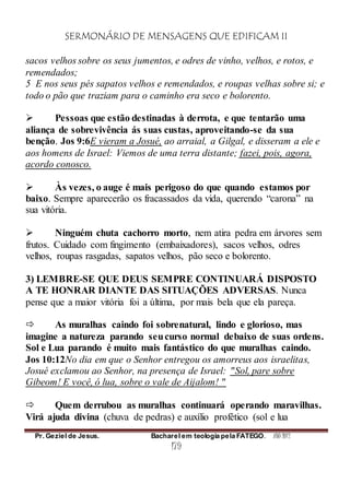 SERMONÁRIO DE MENSAGENS QUE EDIFICAM II
Pr. Geziel de Jesus. Bacharel em teologia pela FATEGO. ANO 2012
179
sacos velhos sobre os seus jumentos, e odres de vinho, velhos, e rotos, e
remendados;
5 E nos seus pés sapatos velhos e remendados, e roupas velhas sobre si; e
todo o pão que traziam para o caminho era seco e bolorento.
 Pessoas que estão destinadas à derrota, e que tentarão uma
aliança de sobrevivência ás suas custas, aproveitando-se da sua
benção. Jos 9:6E vieram a Josué, ao arraial, a Gilgal, e disseram a ele e
aos homens de Israel: Viemos de uma terra distante; fazei, pois, agora,
acordo conosco.
 Às vezes, o auge é mais perigoso do que quando estamos por
baixo. Sempre aparecerão os fracassados da vida, querendo “carona” na
sua vitória.
 Ninguém chuta cachorro morto, nem atira pedra em árvores sem
frutos. Cuidado com fingimento (embaixadores), sacos velhos, odres
velhos, roupas rasgadas, sapatos velhos, pão seco e bolorento.
3) LEMBRE-SE QUE DEUS SEMPRE CONTINUARÁ DISPOSTO
A TE HONRAR DIANTE DAS SITUAÇÕES ADVERSAS. Nunca
pense que a maior vitória foi a última, por mais bela que ela pareça.
 As muralhas caindo foi sobrenatural, lindo e glorioso, mas
imagine a natureza parando seucurso normal debaixo de suas ordens.
Sol e Lua parando é muito mais fantástico do que muralhas caindo.
Jos 10:12No dia em que o Senhor entregou os amorreus aos israelitas,
Josué exclamou ao Senhor, na presença de Israel: "Sol, pare sobre
Gibeom! E você, ó lua, sobre o vale de Aijalom! "
 Quem derrubou as muralhas continuará operando maravilhas.
Virá ajuda divina (chuva de pedras) e auxílio profético (sol e lua
 